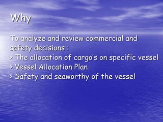 Why
To analyze and review commercial and
safety decisions :
> The allocation of cargo’s on specific vessel
> Vessel Allocation Plan
> Safety and seaworthy of the vessel
 