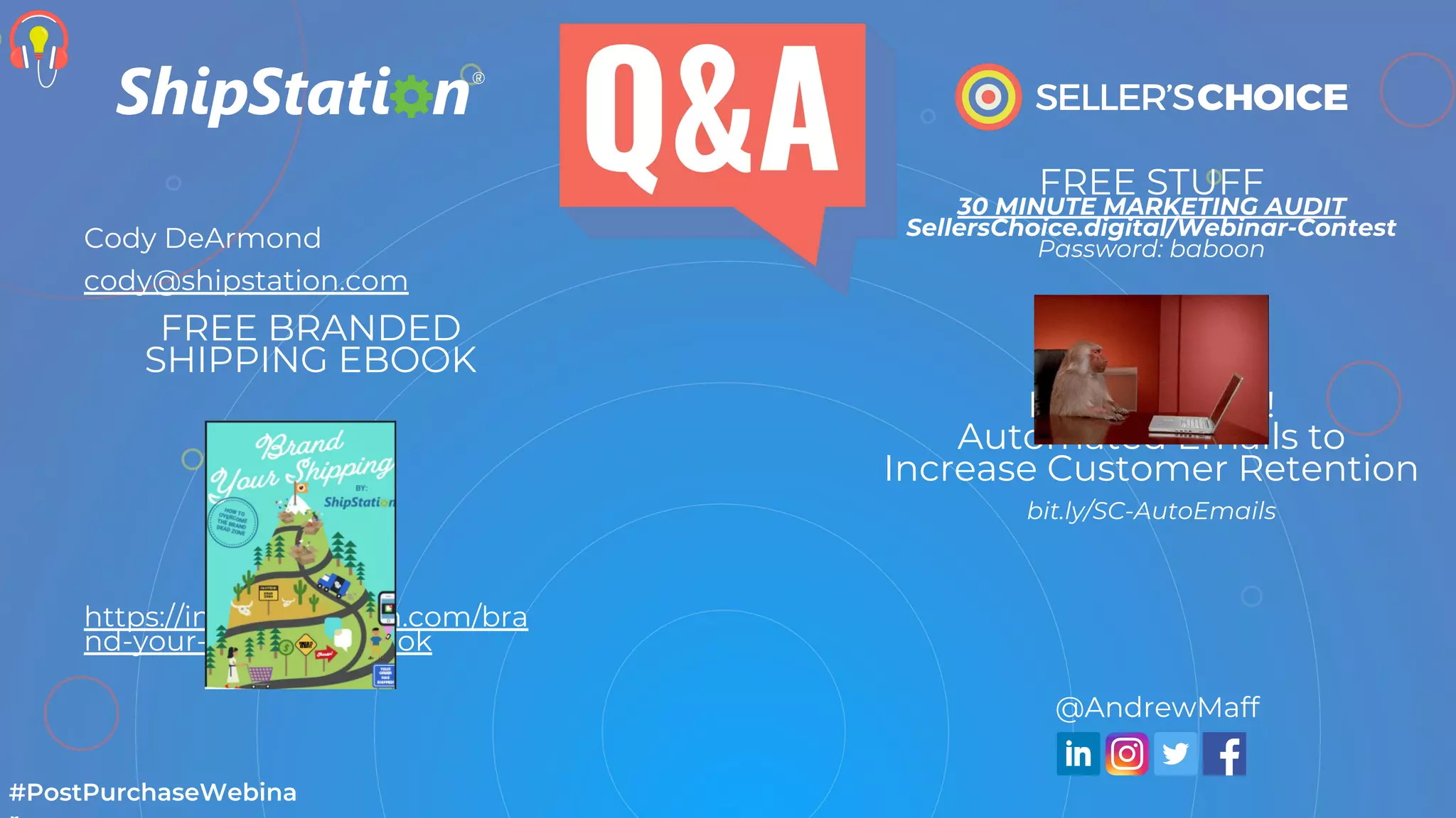 FREE STUFF
30 MINUTE MARKETING AUDIT
SellersChoice.digital/Webinar-Contest
Password: baboon
DOWNLOAD!
Automated Emails to
Increase Customer Retention
bit.ly/SC-AutoEmails
#PostPurchaseWebina
@AndrewMaff
Cody DeArmond
cody@shipstation.com
FREE BRANDED
SHIPPING EBOOK
https://info.shipstation.com/bra
nd-your-shipping-ebook
 