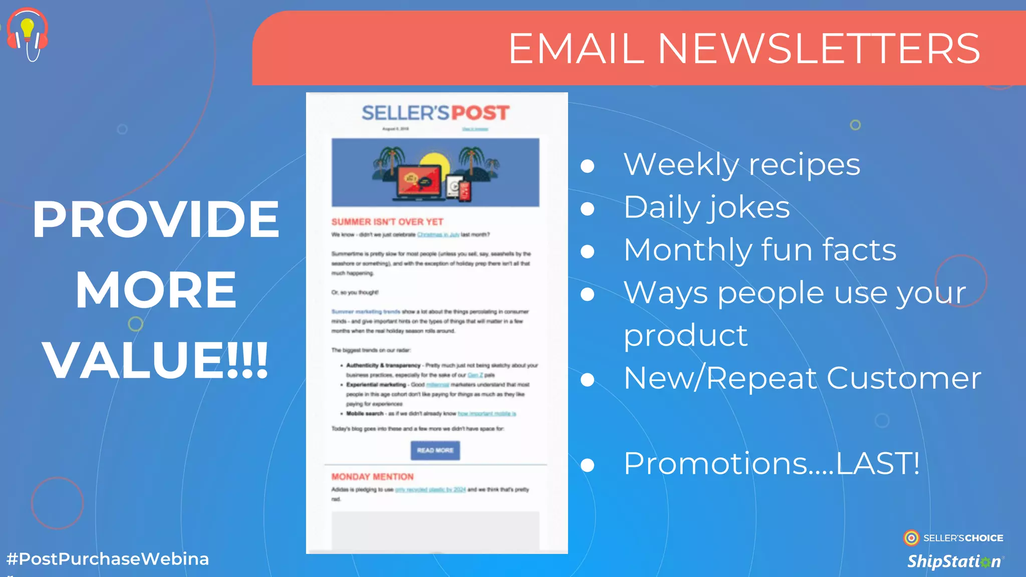 EMAIL NEWSLETTERS
#PostPurchaseWebina
● Weekly recipes
● Daily jokes
● Monthly fun facts
● Ways people use your
product
● New/Repeat Customer
● Promotions….LAST!
PROVIDE
MORE
VALUE!!!
 