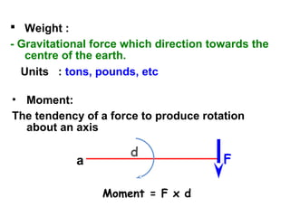  Weight :
- Gravitational force which direction towards the
centre of the earth.
Units : tons, pounds, etc
• Moment:
The tendency of a force to produce rotation
about an axis
Moment = F x d
a
d
F
 