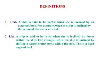 DEFINITIONS
1. Heel. A ship is said to be heeled when she is inclined by an
external force. For example, when the ship is inclined by
the action of the waves or wind.
2. List. A ship is said to be listed when she is inclined by forces
within the ship. For example, when the ship is inclined by
shifting a weight transversely within the ship. This is a fixed
angle of heel.
 