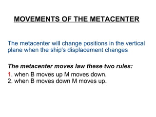 MOVEMENTS OF THE METACENTER
The metacenter will change positions in the vertical
plane when the ship's displacement changes
The metacenter moves law these two rules:
1. when B moves up M moves down.
2. when B moves down M moves up.
 