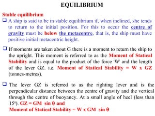 EQUILIBRIUM
Stable equilibrium
 A ship is said to be in stable equilibrium if, when inclined, she tends
to return to the initial position. For this to occur the centre of
gravity must be below the metacentre, that is, the ship must have
positive initial metacentric height.
 The lever GZ is referred to as the righting lever and is the
perpendicular distance between the centre of gravity and the vertical
through the centre of buoyancy. At a small angle of heel (less than
150
). GZ = GM sin θ and
Moment of Statical Stability = W x GM sin θ
 If moments are taken about G there is a moment to return the ship to
the upright. This moment is referred to as the Moment of Statical
Stability and is equal to the product of the force 'W' and the length
of the lever GZ. i.e. Moment of Statical Stability = W x GZ
(tonnes-metres).
 