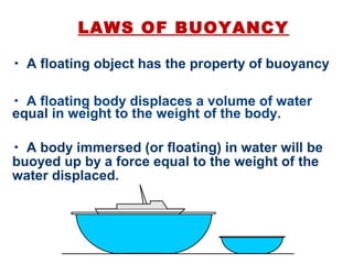 LAWS OF BUOYANCY
• A floating object has the property of buoyancy
• A floating body displaces a volume of water
equal in weight to the weight of the body.
• A body immersed (or floating) in water will be
buoyed up by a force equal to the weight of the
water displaced.
 