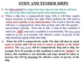 STIFF AND TENDER SHIPS
o The time period of a ship is the time taken by the ship to roll from
one side to the other and back again to the initial position.
o When a ship has a comparatively large GM, it will thus require
larger moments to incline the ship. When inclined she will tend to
return more quickly to the initial position. The result is that the ship
will have a comparatively short time period, and will roll quickly -
and perhaps violently - from side to side. A ship in this condition is
said to be `stiff', and such a condition is not desirable. The time period
could be as low as 8 seconds. The effective centre of gravity of the
ship should be raised within that ship.
o When the GM is comparatively small, The ship will thus be much
easier to incline and will not tend to return so quickly to the initial
position. The time period will be comparatively long and a ship, for
example 30 to 35 seconds, in this condition is said to be `tender'. As
before, this condition is not desirable and steps should be taken to
increase the GM by lowering the effective centre of gravity of the
ship.
 