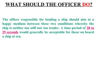 The officer responsible for loading a ship should aim at a
happy medium between these two conditions whereby the
ship is neither too stiff nor too tender. A time period of 20 to
25 seconds would generally be acceptable for those on board
a ship at sea.
WHAT SHOULD THE OFFICER DO?
 