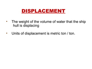 DISPLACEMENT
• The weight of the volume of water that the ship
hull is displacing
• Units of displacement is metric ton / ton.
 