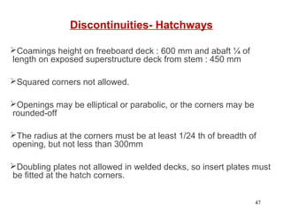 Discontinuities- Hatchways
Coamings height on freeboard deck : 600 mm and abaft ¼ of
length on exposed superstructure deck from stem : 450 mm
Squared corners not allowed.
Openings may be elliptical or parabolic, or the corners may be
rounded-off
The radius at the corners must be at least 1/24 th of breadth of
opening, but not less than 300mm
Doubling plates not allowed in welded decks, so insert plates must
be fitted at the hatch corners.
47
 