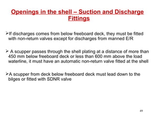 Openings in the shell – Suction and Discharge
Fittings
If discharges comes from below freeboard deck, they must be fitted
with non-return valves except for discharges from manned E/R
 A scupper passes through the shell plating at a distance of more than
450 mm below freeboard deck or less than 600 mm above the load
waterline, it must have an automatic non-return valve fitted at the shell
A scupper from deck below freeboard deck must lead down to the
bilges or fitted with SDNR valve
49
 