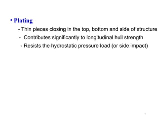 • Plating
- Thin pieces closing in the top, bottom and side of structure
- Contributes significantly to longitudinal hull strength
- Resists the hydrostatic pressure load (or side impact)
5
 