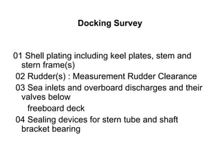 Docking Survey


01 Shell plating including keel plates, stem and
  stern frame(s)
 02 Rudder(s) : Measurement Rudder Clearance
 03 Sea inlets and overboard discharges and their
  valves below
    freeboard deck
 04 Sealing devices for stern tube and shaft
  bracket bearing
 