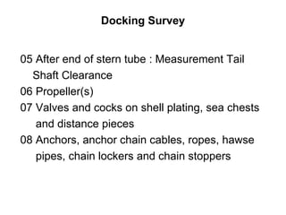 Docking Survey


05 After end of stern tube : Measurement Tail
  Shaft Clearance
06 Propeller(s)
07 Valves and cocks on shell plating, sea chests
   and distance pieces
08 Anchors, anchor chain cables, ropes, hawse
   pipes, chain lockers and chain stoppers
 