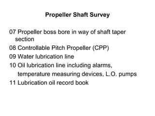 Propeller Shaft Survey

07 Propeller boss bore in way of shaft taper
  section
08 Controllable Pitch Propeller (CPP)
09 Water lubrication line
10 Oil lubrication line including alarms,
   temperature measuring devices, L.O. pumps
11 Lubrication oil record book
 