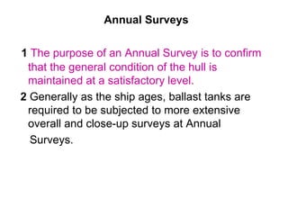 Annual Surveys

1 The purpose of an Annual Survey is to confirm
 that the general condition of the hull is
 maintained at a satisfactory level.
2 Generally as the ship ages, ballast tanks are
 required to be subjected to more extensive
 overall and close-up surveys at Annual
  Surveys.
 