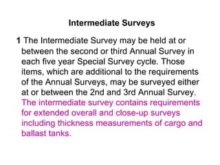 Intermediate Surveys

1 The Intermediate Survey may be held at or
 between the second or third Annual Survey in
 each five year Special Survey cycle. Those
 items, which are additional to the requirements
 of the Annual Surveys, may be surveyed either
 at or between the 2nd and 3rd Annual Survey.
 The intermediate survey contains requirements
 for extended overall and close-up surveys
 including thickness measurements of cargo and
 ballast tanks.
 
