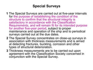 Special Surveys
1 The Special Surveys are carried out at five-year intervals
  for the purpose of establishing the condition of the
  structure to confirm that the structural integrity is
  satisfactory in accordance with the Classification
  Requirements, and will remain fit for its intended purpose
  for another five-year period, subject to proper
  maintenance and operation of the ship and to periodical
  surveys carried out at the due dates.
2 The Special Survey concentrates on close-up surveys in
  association with thickness measurements and is aimed
  at detecting fractures, buckling, corrosion and other
  types of structural deterioration.
3 Thickness measurements are to be carried out upon
  agreement with the Classification Society concerned in
  conjunction with the Special Survey.
 