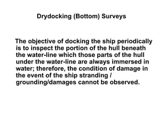 Drydocking (Bottom) Surveys


The objective of docking the ship periodically
is to inspect the portion of the hull beneath
the water-line which those parts of the hull
under the water-line are always immersed in
water; therefore, the condition of damage in
the event of the ship stranding /
grounding/damages cannot be observed.
 