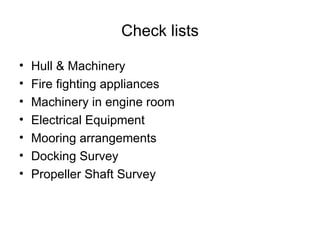 Check lists

•   Hull & Machinery
•   Fire fighting appliances
•   Machinery in engine room
•   Electrical Equipment
•   Mooring arrangements
•   Docking Survey
•   Propeller Shaft Survey
 