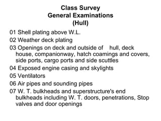 Class Survey
              General Examinations
                      (Hull)
01 Shell plating above W.L.
02 Weather deck plating
03 Openings on deck and outside of hull, deck
  house, companionway, hatch coamings and covers,
  side ports, cargo ports and side scuttles
04 Exposed engine casing and skylights
05 Ventilators
06 Air pipes and sounding pipes
07 W. T. bulkheads and superstructure's end
  bulkheads including W. T. doors, penetrations, Stop
  valves and door openings
 