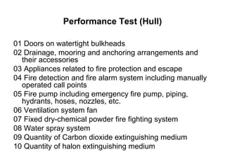 Performance Test (Hull)

01 Doors on watertight bulkheads
02 Drainage, mooring and anchoring arrangements and
  their accessories
03 Appliances related to fire protection and escape
04 Fire detection and fire alarm system including manually
  operated call points
05 Fire pump including emergency fire pump, piping,
  hydrants, hoses, nozzles, etc.
06 Ventilation system fan
07 Fixed dry-chemical powder fire fighting system
08 Water spray system
09 Quantity of Carbon dioxide extinguishing medium
10 Quantity of halon extinguishing medium
 