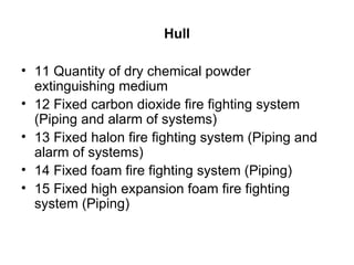 Hull

• 11 Quantity of dry chemical powder
  extinguishing medium
• 12 Fixed carbon dioxide fire fighting system
  (Piping and alarm of systems)
• 13 Fixed halon fire fighting system (Piping and
  alarm of systems)
• 14 Fixed foam fire fighting system (Piping)
• 15 Fixed high expansion foam fire fighting
  system (Piping)
 