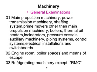 Machinery
            • General Examinations
01 Main propulsion machinery, power
  transmission machinery, shafting
  system,prime movers other than main
  propulsion machinery, boilers, thermal oil
  heaters,incinerators, pressure vessels,
  auxiliary machinery, piping systems, control
  systems,electrical installations and
  switchboards
02 Engine room, boiler spaces and means of
  escape
03 Refrigerating machinery except "RMC“
                       •
 