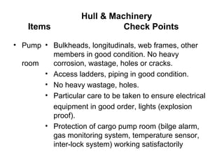 Hull & Machinery
    Items                     Check Points

• Pump • Bulkheads, longitudinals, web frames, other
         members in good condition. No heavy
  room   corrosion, wastage, holes or cracks.
       • Access ladders, piping in good condition.
       • No heavy wastage, holes.
       • Particular care to be taken to ensure electrical
         equipment in good order, lights (explosion
         proof).
       • Protection of cargo pump room (bilge alarm,
         gas monitoring system, temperature sensor,
         inter-lock system) working satisfactorily
 