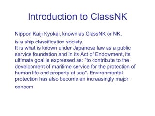 Introduction to ClassNK
Nippon Kaiji Kyokai, known as ClassNK or NK,
is a ship classification society.
It is what is known under Japanese law as a public
service foundation and in its Act of Endowment, its
ultimate goal is expressed as: "to contribute to the
development of maritime service for the protection of
human life and property at sea". Environmental
protection has also become an increasingly major
concern.
 
