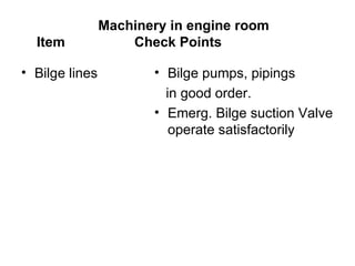 Machinery in engine room
  Item              Check Points

• Bilge lines          • Bilge pumps, pipings
                         in good order.
                       • Emerg. Bilge suction Valve
                          operate satisfactorily
 
