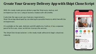 Create Your Grocery Delivery App with Shipt Clone Script
With this ready-made grocery delivery app like Shipt every startup, and
entrepreneur can run a unique business module with all benefits.
Customize the app as per your business requirements.
Shipt Clone App developed by considering the possible features which benefit the
entrepreneurs.
It's available on the web, Android, and iOS platforms. Further, it has a separate
panel for the user, store, and driver to enjoy the services.
The Shipt Clone Script solution is the ready-made software to begin a business
instantly.
 