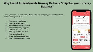 Why Invest In Readymade Grocery Delivery Script for your Grocery
Business?
When you choose to work with a White-label app company you are offered with
certain privileges such as:
● Free server installation
● Free App submission
● Native iOS and Android apps
● One year free bug support
● 100% source code
● 24/7 Support for 365 days
● Free white-labelling
● Support after app rejection
● Free up-gradation for a year
 