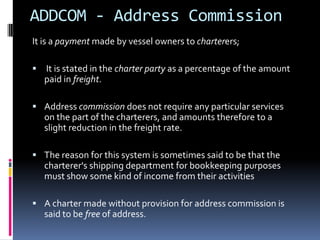 ADDCOM - Address Commission
It is a payment made by vessel owners to charterers;


It is stated in the charter party as a percentage of the amount
paid in freight.

 Address commission does not require any particular services

on the part of the charterers, and amounts therefore to a
slight reduction in the freight rate.
 The reason for this system is sometimes said to be that the

charterer's shipping department for bookkeeping purposes
must show some kind of income from their activities
 A charter made without provision for address commission is

said to be free of address.

 