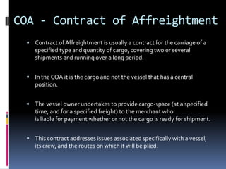 COA - Contract of Affreightment
 Contract of Affreightment is usually a contract for the carriage of a

specified type and quantity of cargo, covering two or several
shipments and running over a long period.
 In the COA it is the cargo and not the vessel that has a central

position.
 The vessel owner undertakes to provide cargo-space (at a specified

time, and for a specified freight) to the merchant who
is liable for payment whether or not the cargo is ready for shipment.
 This contract addresses issues associated specifically with a vessel,

its crew, and the routes on which it will be plied.

 