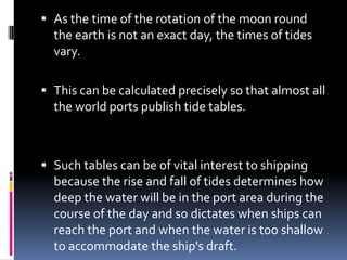  As the time of the rotation of the moon round

the earth is not an exact day, the times of tides
vary.
 This can be calculated precisely so that almost all
the world ports publish tide tables.

 Such tables can be of vital interest to shipping
because the rise and fall of tides determines how
deep the water will be in the port area during the
course of the day and so dictates when ships can
reach the port and when the water is too shallow
to accommodate the ship's draft.

 