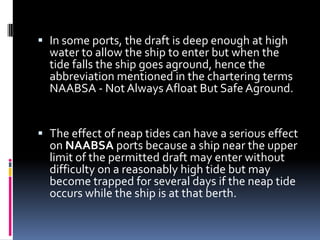  In some ports, the draft is deep enough at high
water to allow the ship to enter but when the
tide falls the ship goes aground, hence the

abbreviation mentioned in the chartering terms
NAABSA - Not Always Afloat But Safe Aground.

 The effect of neap tides can have a serious effect
on NAABSA ports because a ship near the upper
limit of the permitted draft may enter without
difficulty on a reasonably high tide but may
become trapped for several days if the neap tide
occurs while the ship is at that berth.

 