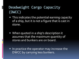 Deadweight Cargo Capacity
(DWCC)
 This indicates the potential earning capacity

of a ship, but it is not a figure that is cast in
stone.
 When quoted in a ship's description it

assumes that the maximum quantity of
stores and bunkers are on board.
 In practice the operator may increase the

DWCC by carrying less bunkers.

 