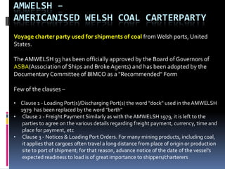 AMWELSH –
AMERICANISED WELSH COAL CARTERPARTY
Voyage charter party used for shipments of coal from Welsh ports, United
States.

The AMWELSH 93 has been officially approved by the Board of Governors of
ASBA(Association of Ships and Broke Agents) and has been adopted by the
Documentary Committee of BIMCO as a "Recommended" Form
Few of the clauses –
• Clause 1 - Loading Port(s)/Discharging Port(s) the word "dock" used in the AMWELSH
1979 has been replaced by the word "berth"
• Clause 2 - Freight Payment Similarly as with the AMWELSH 1979, it is left to the
parties to agree on the various details regarding freight payment, currency, time and
place for payment, etc
• Clause 3 - Notices & Loading Port Orders. For many mining products, including coal,
it applies that cargoes often travel a long distance from place of origin or production
site to port of shipment; for that reason, advance notice of the date of the vessel's
expected readiness to load is of great importance to shippers/charterers

 