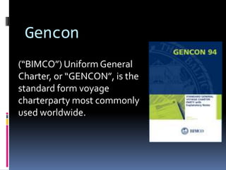 Gencon
(“BIMCO”) Uniform General
Charter, or “GENCON”, is the
standard form voyage
charterparty most commonly
used worldwide.

 