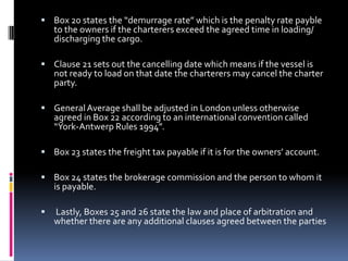  Box 20 states the “demurrage rate” which is the penalty rate payble

to the owners if the charterers exceed the agreed time in loading/
discharging the cargo.

 Clause 21 sets out the cancelling date which means if the vessel is

not ready to load on that date the charterers may cancel the charter
party.

 General Average shall be adjusted in London unless otherwise

agreed in Box 22 according to an international convention called
“York-Antwerp Rules 1994”.

 Box 23 states the freight tax payable if it is for the owners’ account.
 Box 24 states the brokerage commission and the person to whom it

is payable.



Lastly, Boxes 25 and 26 state the law and place of arbitration and
whether there are any additional clauses agreed between the parties

 