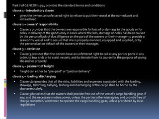 Part II of GENCON 1994 provides the standard terms and conditions
clause 1 - introductory clause


gives the owners an unfettered right to refuse to put their vessel at the named port and
instead load

clause 2 – owners’ responsibility


Clause 2 provides that the owners are responsible for loss of or damage to the goods or for
delay in delivery of the goods only in cases where the loss, damage or delay has been caused
by the personal lack of due diligence on the part of the owners or their manager to provide a
seaworthy vessel and to secure that she is properly manned, equipped and supplied, or by
the personal act or default of the owners or their manager.

clause 3 – deviation


Clause 3 provides that the owners have an unfettered right to call at any port or ports in any
order, to tow and/ or to assist vessels, and to deviate from its course for the purpose of saving
life and/ or property.

clause 4 – payment of freight


freight can either be “pre-paid” or “paid on delivery”

clause 5 – loading/ discharging


Clause 5(a) provides that all the risks, liabilities and expenses associated with the loading,
stowage, trimming, tallying, lashing and discharging of the cargo shall be borne by the
charterers solely.



Clause 5(b) states that the owners shall provide free use of the vessel’s cargo handling gear, if
any, and the necessary motive power, unless the parties otherwise agree; and provide free of
charge cranemen/ winchmen to operate the cargo handling gear, unless prohibited by local
regulations

 