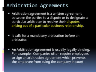 Arbitration Agreements
 Arbitration agreement is a written agreement
between the parties to a dispute or to designate a
particular arbitrator to resolve their disputes

arising out of a particular business relationship.
 It calls for a mandatory arbitration before an

arbitrator.
 An Arbitration agreement is usually legally binding.
For example : Companies often require employees

to sign an arbitration agreement which prevents
the employee from suing the company in court.

 