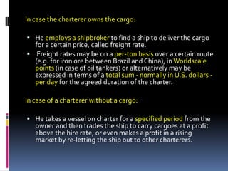 In case the charterer owns the cargo:
 He employs a shipbroker to find a ship to deliver the cargo

for a certain price, called freight rate.
 Freight rates may be on a per-ton basis over a certain route
(e.g. for iron ore between Brazil and China), in Worldscale
points (in case of oil tankers) or alternatively may be
expressed in terms of a total sum - normally in U.S. dollars per day for the agreed duration of the charter.

In case of a charterer without a cargo:
 He takes a vessel on charter for a specified period from the

owner and then trades the ship to carry cargoes at a profit
above the hire rate, or even makes a profit in a rising
market by re-letting the ship out to other charterers.

 