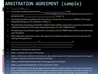 ARBITRATION AGREEMENT (sample)


"__________20______



It is hereby mutually agreed between___________________________*1 and
___________________________________*1 for the settlement of any and all disputes arising out of or in
connection with _________________________________ *2 that :*3



The disputes shall be submitted to the Tokyo Maritime Arbitration Commission (TOMAC) of The Japan
Shipping Exchange, Inc. for arbitration in Tokyo.*4



The arbitration proceedings and all other related matters shall be conducted in accordance with the Rules
of Maritime Arbitration of The Japan Shipping Exchange, Inc. (the "TOMAC Rules").



The award given by arbitrators appointed in accordance with the TOMAC Rules shall be final and binding
upon the parties.



Other arbitration agreements, if any, with regard to such disputes shall become null and void upon the
making of this agreement.



_____________________________*5 _________________________________ *5
________________________________ _________________________________
________________________________ _________________________________ "



Explanation of Arbitration Agreement



(Note 1.) Indicate the names of the parties.



(Note 2.) Write down sufficient information to allow determination of fundamental issues like the type of
contract in dispute, and where the dispute took place.



(Note 3.) Indicate below the particulars of the agreement to arbitrate.



(Note 4.) International arbitration is only conducted in Tokyo.



(Note 5.) All parties should sign the agreement and indicate a specific address. In the case of a corporate
party, a representative must sign and the name and address of the corporation should be indicated. It is
customary to align the signatures horizontally one next to another, not vertically, one over another.

 