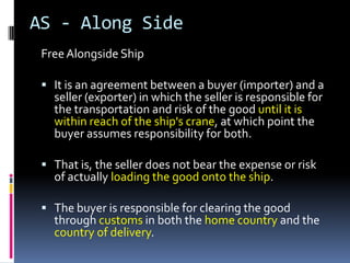 AS - Along Side
Free Alongside Ship
 It is an agreement between a buyer (importer) and a

seller (exporter) in which the seller is responsible for
the transportation and risk of the good until it is
within reach of the ship's crane, at which point the
buyer assumes responsibility for both.

 That is, the seller does not bear the expense or risk

of actually loading the good onto the ship.

 The buyer is responsible for clearing the good

through customs in both the home country and the
country of delivery.

 