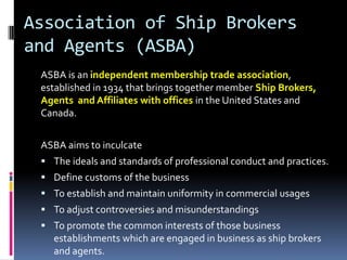 Association of Ship Brokers
and Agents (ASBA)
ASBA is an independent membership trade association,
established in 1934 that brings together member Ship Brokers,
Agents and Affiliates with offices in the United States and
Canada.
ASBA aims to inculcate
 The ideals and standards of professional conduct and practices.
 Define customs of the business
 To establish and maintain uniformity in commercial usages

 To adjust controversies and misunderstandings
 To promote the common interests of those business

establishments which are engaged in business as ship brokers
and agents.

 