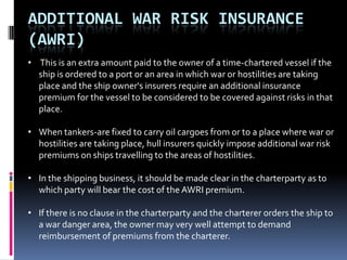 ADDITIONAL WAR RISK INSURANCE
(AWRI)
• This is an extra amount paid to the owner of a time-chartered vessel if the
ship is ordered to a port or an area in which war or hostilities are taking
place and the ship owner's insurers require an additional insurance
premium for the vessel to be considered to be covered against risks in that
place.
• When tankers-are fixed to carry oil cargoes from or to a place where war or
hostilities are taking place, hull insurers quickly impose additional war risk
premiums on ships travelling to the areas of hostilities.
• In the shipping business, it should be made clear in the charterparty as to
which party will bear the cost of the AWRI premium.
• If there is no clause in the charterparty and the charterer orders the ship to
a war danger area, the owner may very well attempt to demand
reimbursement of premiums from the charterer.

 