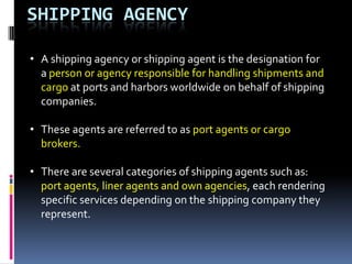 SHIPPING AGENCY
• A shipping agency or shipping agent is the designation for
a person or agency responsible for handling shipments and
cargo at ports and harbors worldwide on behalf of shipping
companies.
• These agents are referred to as port agents or cargo
brokers.
• There are several categories of shipping agents such as:
port agents, liner agents and own agencies, each rendering
specific services depending on the shipping company they
represent.

 