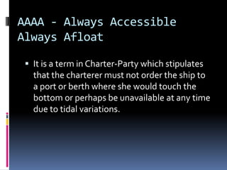 AAAA - Always Accessible
Always Afloat
 It is a term in Charter-Party which stipulates

that the charterer must not order the ship to
a port or berth where she would touch the
bottom or perhaps be unavailable at any time
due to tidal variations.

 