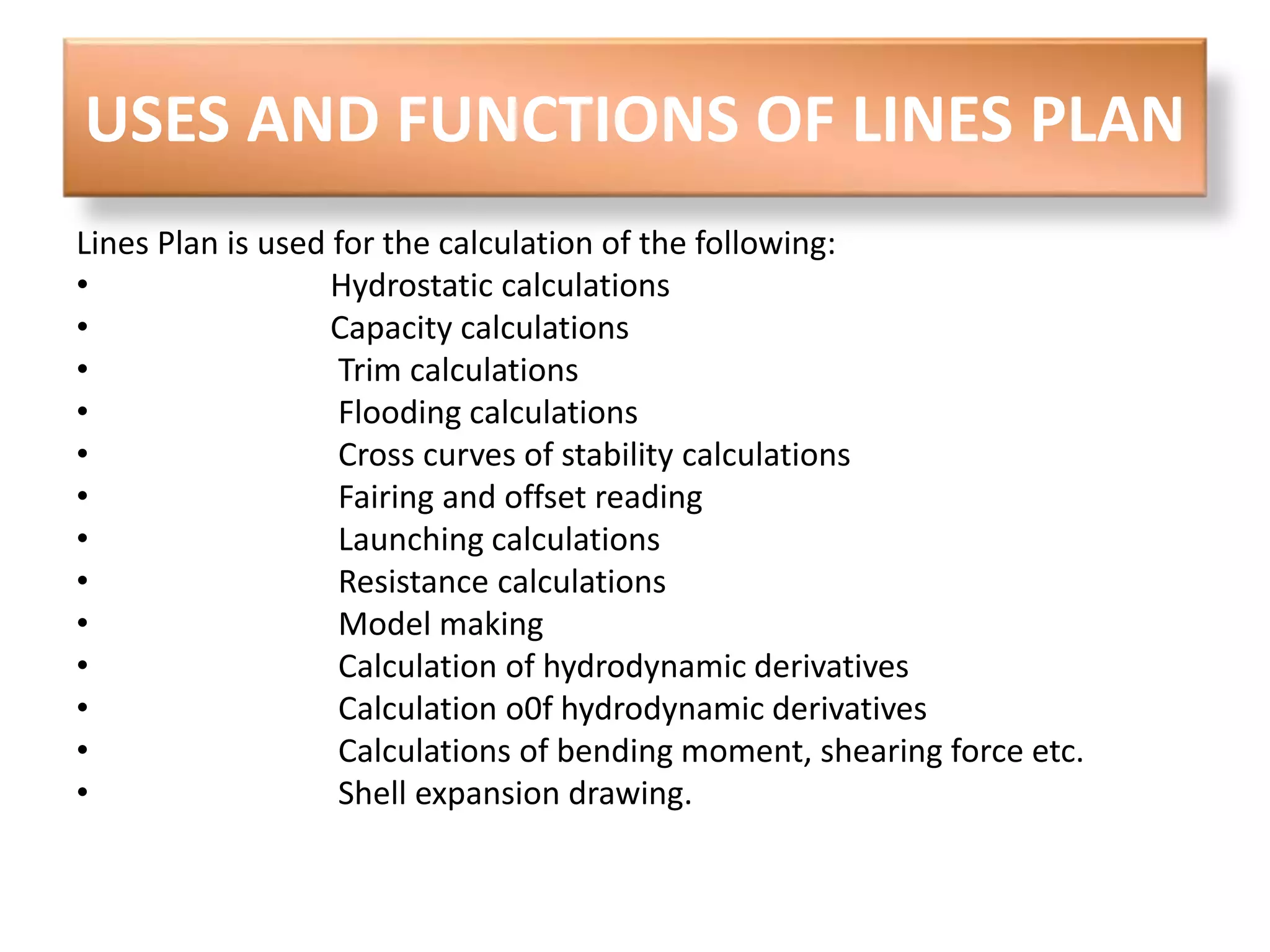 USES AND FUNCTIONS OF LINES PLAN 
Lines Plan is used for the calculation of the following: 
• Hydrostatic calculations 
• Capacity calculations 
• Trim calculations 
• Flooding calculations 
• Cross curves of stability calculations 
• Fairing and offset reading 
• Launching calculations 
• Resistance calculations 
• Model making 
• Calculation of hydrodynamic derivatives 
• Calculation o0f hydrodynamic derivatives 
• Calculations of bending moment, shearing force etc. 
• Shell expansion drawing. 
 