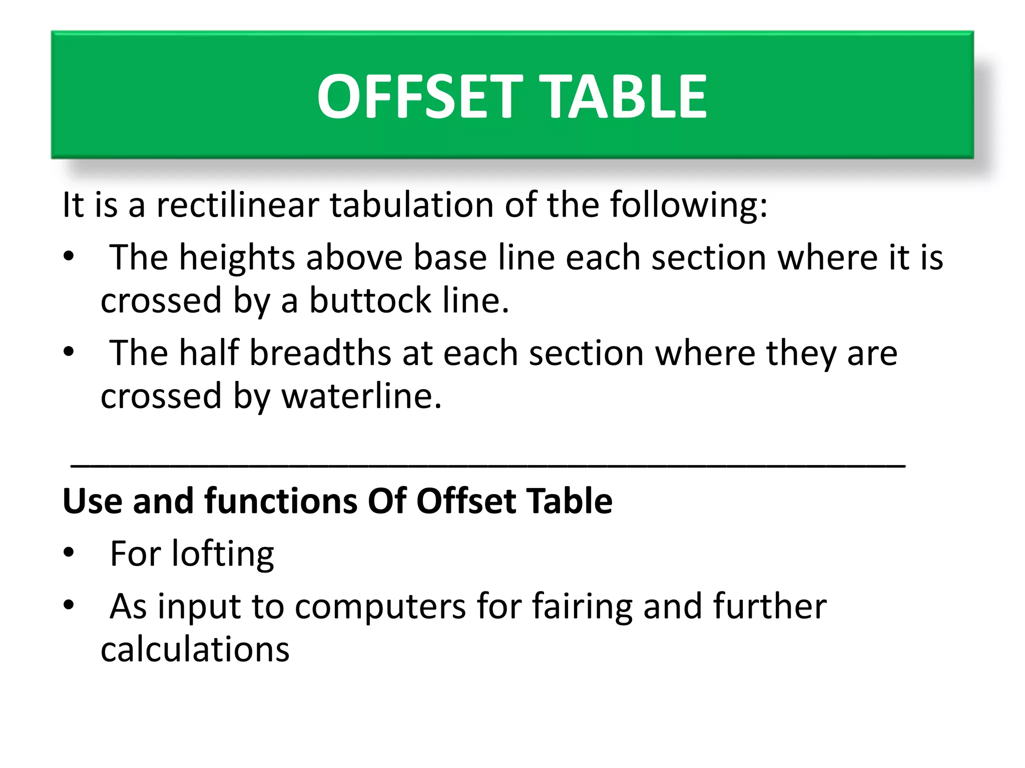 OFFSET TABLE 
It is a rectilinear tabulation of the following: 
• The heights above base line each section where it is 
crossed by a buttock line. 
• The half breadths at each section where they are 
crossed by waterline. 
__________________________________________ 
Use and functions Of Offset Table 
• For lofting 
• As input to computers for fairing and further 
calculations 
 